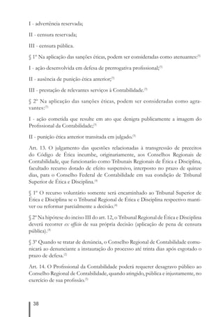 I - advertência reservada; 
II - censura reservada; 
III - censura pública. 
§ 1º Na aplicação das sanções éticas, podem ser consideradas como atenuantes:(5) 
I - ação desenvolvida em defesa de prerrogativa profi ssional;(5) 
II - ausência de punição ética anterior;(5) 
III - prestação de relevantes serviços à Contabilidade.(5) 
§ 2º Na aplicação das sanções éticas, podem ser consideradas como agra-vantes:( 
38 
5) 
I - ação cometida que resulte em ato que denigra publicamente a imagem do 
Profi ssional da Contabilidade;(5) 
II - punição ética anterior transitada em julgado.(5) 
Art. 13. O julgamento das questões relacionadas à transgressão de preceitos 
do Código de Ética incumbe, originariamente, aos Conselhos Regionais de 
Contabilidade, que funcionarão como Tribunais Regionais de Ética e Disciplina, 
facultado recurso dotado de efeito suspensivo, interposto no prazo de quinze 
dias, para o Conselho Federal de Contabilidade em sua condição de Tribunal 
Superior de Ética e Disciplina.(4) 
§ 1º O recurso voluntário somente será encaminhado ao Tribunal Superior de 
Ética e Disciplina se o Tribunal Regional de Ética e Disciplina respectivo manti-ver 
ou reformar parcialmente a decisão.(4) 
§ 2º Na hipótese do inciso III do art. 12, o Tribunal Regional de Ética e Disciplina 
deverá recorrer ex offi cio de sua própria decisão (aplicação de pena de censura 
pública).(4) 
§ 3º Quando se tratar de denúncia, o Conselho Regional de Contabilidade comu-nicará 
ao denunciante a instauração do processo até trinta dias após esgotado o 
prazo de defesa.(2) 
Art. 14. O Profi ssional da Contabilidade poderá requerer desagravo público ao 
Conselho Regional de Contabilidade, quando atingido, pública e injustamente, no 
exercício de sua profi ssão.(5) 
 
