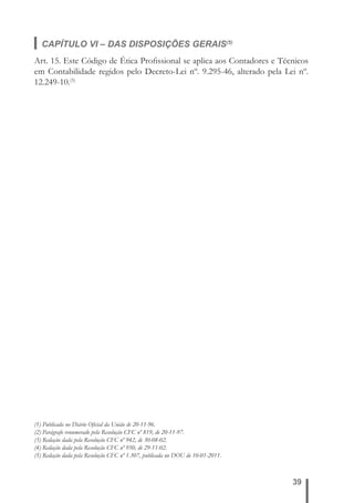 CAPÍTULO VI – DAS DISPOSIÇÕES GERAIS(5) 
Art. 15. Este Código de Ética Profi ssional se aplica aos Contadores e Técnicos 
em Contabilidade regidos pelo Decreto-Lei nº. 9.295-46, alterado pela Lei nº. 
12.249-10.(5) 
39 
(1) Publicada no Diário Ofi cial da União de 20-11-96. 
(2) Parágrafo renumerado pela Resolução CFC nº 819, de 20-11-97. 
(3) Redação dada pela Resolução CFC nº 942, de 30-08-02. 
(4) Redação dada pela Resolução CFC nº 950, de 29-11-02. 
(5) Redação dada pela Resolução CFC nº 1.307, publicada no DOU de 10-01-2011. 
 