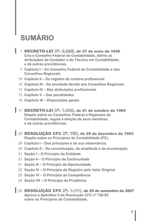 5 
SUMÁRIO 
7 DECRETO-LEI Nº. 9.295, de 27 de maio de 1946 
Cria o Conselho Federal de Contabilidade, defi ne as 
atribuições do Contador e do Técnico em Contabilidade, 
e dá outras providências. 
7 Capítulo I – Do Conselho Federal de Contabilidade e dos 
Conselhos Regionais 
10 Capítulo II – Do registro da carteira profi ssional 
12 Capítulo III – Da anuidade devida aos Conselhos Regionais 
13 Capítulo IV – Das atribuições profi ssionais 
13 Capítulo V – Das penalidades 
15 Capítulo VI – Disposições gerais 
17 DECRETO-LEI Nº. 1.040, de 21 de outubro de 1969 
Dispõe sobre os Conselhos Federal e Regionais de 
Contabilidade, regula a eleição de seus membros, 
e dá outras providências. 
20 RESOLUÇÃO CFC Nº. 750, de 29 de dezembro de 1993 
Dispõe sobre os Princípios de Contabilidade (PC). 
20 Capítulo I – Dos princípios e de sua observância 
20 Capítulo II – Da conceituação, da amplitude e da enumeração 
21 Seção I – O Princípio da Entidade 
21 Seção II – O Princípio da Continuidade 
21 Seção III – O Princípio da Oportunidade 
22 Seção IV – O Princípio do Registro pelo Valor Original 
23 Seção VI – O Princípio da Competência 
24 Seção VII – O Princípio da Prudência 
25 RESOLUÇÃO CFC Nº. 1.111, de 29 de novembro de 2007 
Aprova o Apêndice II da Resolução CFC nº 750-93 
sobre os Princípios de Contabilidade. 
 