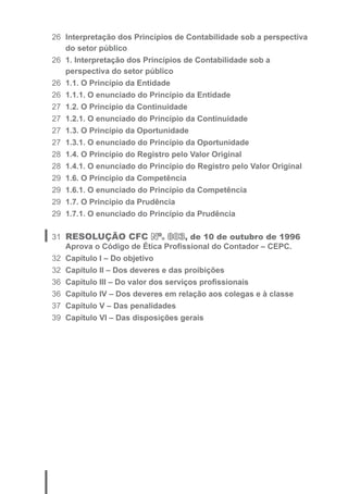 26 Interpretação dos Princípios de Contabilidade sob a perspectiva 
do setor público 
26 1. Interpretação dos Princípios de Contabilidade sob a 
perspectiva do setor público 
26 1.1. O Princípio da Entidade 
26 1.1.1. O enunciado do Princípio da Entidade 
27 1.2. O Princípio da Continuidade 
27 1.2.1. O enunciado do Princípio da Continuidade 
27 1.3. O Princípio da Oportunidade 
27 1.3.1. O enunciado do Princípio da Oportunidade 
28 1.4. O Princípio do Registro pelo Valor Original 
28 1.4.1. O enunciado do Princípio do Registro pelo Valor Original 
29 1.6. O Princípio da Competência 
29 1.6.1. O enunciado do Princípio da Competência 
29 1.7. O Princípio da Prudência 
29 1.7.1. O enunciado do Princípio da Prudência 
31 RESOLUÇÃO CFC Nº. 803, de 10 de outubro de 1996 
Aprova o Código de Ética Profi ssional do Contador – CEPC. 
32 Capítulo I – Do objetivo 
32 Capítulo II – Dos deveres e das proibições 
36 Capítulo III – Do valor dos serviços profi ssionais 
36 Capítulo IV – Dos deveres em relação aos colegas e à classe 
37 Capítulo V – Das penalidades 
39 Capítulo VI – Das disposições gerais 
 