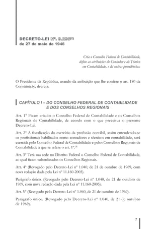 7 
DECRETO-LEI Nº. 9.295(1) 
de 27 de maio de 1946 
Cria o Conselho Federal de Contabilidade, 
defi ne as atribuições do Contador e do Técnico 
em Contabilidade, e dá outras providências. 
O Presidente da República, usando da atribuição que lhe confere o art. 180 da 
Constituição, decreta: 
CAPÍTULO I – DO CONSELHO FEDERAL DE CONTABILIDADE 
E DOS CONSELHOS REGIONAIS 
Art. 1° Ficam criados o Conselho Federal de Contabilidade e os Conselhos 
Regionais de Contabilidade, de acordo com o que preceitua o presente 
Decreto-Lei. 
Art. 2º A fi scalização do exercício da profi ssão contábil, assim entendendo-se 
os profi ssionais habilitados como contadores e técnicos em contabilidade, será 
exercida pelo Conselho Federal de Contabilidade e pelos Conselhos Regionais de 
Contabilidade a que se refere o art. 1º.(4) 
Art. 3° Terá sua sede no Distrito Federal o Conselho Federal de Contabilidade, 
ao qual fi cam subordinados os Conselhos Regionais. 
Art. 4º (Revogado pelo Decreto-Lei nº 1.040, de 21 de outubro de 1969, com 
nova redação dada pela Lei nº 11.160-2005). 
Parágrafo único. (Revogado pelo Decreto-Lei nº 1.040, de 21 de outubro de 
1969, com nova redação dada pela Lei nº 11.160-2005). 
Art. 5° (Revogado pelo Decreto-Lei nº 1.040, de 21 de outubro de 1969). 
Parágrafo único. (Revogado pelo Decreto-Lei nº 1.040, de 21 de outubro 
de 1969). 
 
