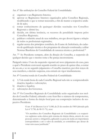 Art. 6° São atribuições do Conselho Federal de Contabilidade: 
a) organizar o seu Regimento Interno; 
b) aprovar os Regimentos Internos organizados pelos Conselhos Regionais, 
8 
modifi cando o que se tornar necessário, a fi m de manter a respectiva unida-de 
de ação; 
c) tomar conhecimento de quaisquer dúvidas suscitadas nos Conselhos 
Regionais e dirimi-las; 
d) decidir, em última instância, os recursos de penalidade imposta pelos 
Conselhos Regionais; 
e) publicar o relatório anual de seus trabalhos, em que deverá fi gurar a relação 
de todos os profi ssionais registrados; 
f) regular acerca dos princípios contábeis, do Exame de Sufi ciência, do cadas-tro 
de qualifi cação técnica e dos programas de educação continuada; e editar 
Normas Brasileiras de Contabilidade de natureza técnica e profi ssional.(4) 
Art. 7° Ao Presidente compete, além da direção do Conselho, a suspensão de 
qualquer decisão que o mesmo tome e lhe pareça inconveniente. 
Parágrafo único. O ato da suspensão vigorará até novo julgamento do caso, para 
o qual o Presidente convocará segunda reunião no prazo de quinze dias, a contar 
de seu ato, e se no segundo julgamento o Conselho mantiver, por dois terços de 
seus membros, a decisão suspensa, esta entrará em vigor imediatamente. 
Art. 8° Constitui renda do Conselho Federal de Contabilidade: 
a) 1/5 da renda bruta de cada Conselho Regional nela não se compreendendo 
doações, legados e subvenções; 
b) doações e legados; 
c) subvenções dos Governos. 
Art. 9° Os Conselhos Regionais de Contabilidade serão organizados nos mol-des 
do Conselho Federal, cabendo a este fi xar-lhes o número de componentes, 
determinando a forma da eleição local para sua composição inclusive do res-pectivo 
Presidente. 
O art. 4º do Decreto-Lei nº 1.040, de 21 de outubro de 1969 (alterado pela 
Lei nº 5.730, de 08-11-71), reza: 
“Os membros dos Conselhos Regionais de Contabilidade e os respecti-vos 
suplentes serão eleitos pelo sistema de eleição direta, através do voto 
pessoal, secreto e obrigatório, aplicando-se pena de multa em importância 
correspondente a até o valor da anuidade, ao contabilista que deixar de 
votar sem causa justifi cada.” 
 