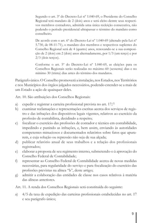 Segundo o art. 3º do Decreto-Lei nº 1.040-69, o Presidente do Conselho 
Regional terá mandato de 2 (dois) anos e será eleito dentre seus respecti-vos 
membros contadores, admitida uma única reeleição consecutiva, não 
podendo o período presidencial ultrapassar o término do mandato como 
conselheiro. 
De acordo com o art. 6º do Decreto-Lei nº 1.040-69 (alterado pela Lei nº 
5.730, de 08-11-71), o mandato dos membros e respectivos suplentes do 
Conselho Regional será de 4 (quatro) anos, renovando-se a sua composi-ção 
de 2 (dois) em 2 (dois) anos alternadamente, por 1/3 (um terço) e por 
2/3 (dois terços). 
Conforme o art. 5º do Decreto-Lei nº 1.040-69, as eleições para os 
Conselhos Regionais serão realizadas no máximo 60 (sessenta) dias e no 
mínimo 30 (trinta) dias antes do término dos mandatos. 
Parágrafo único. O Conselho promoverá a instalação, nos Estados, nos Territórios 
e nos Municípios dos órgãos julgados necessários, podendo estender-se a mais de 
um Estado a ação de quaisquer deles. 
Art. 10. São atribuições dos Conselhos Regionais: 
a) expedir e registrar a carteira profi ssional prevista no art. 17;(2) 
b) examinar reclamações e representações escritas acerca dos serviços de regis-tro 
e das infrações dos dispositivos legais vigentes, relativos ao exercício da 
9 
profi ssão de contabilista, decidindo a respeito; 
c) fi scalizar o exercício das profi ssões de contador e técnico em contabilidade, 
impedindo e punindo as infrações, e, bem assim, enviando às autoridades 
competentes minuciosos e documentados relatórios sobre fatos que apura-rem, 
e cuja solução ou repressão não seja de sua alçada; 
d) publicar relatório anual de seus trabalhos e a relação dos profi ssionais 
registrados; 
e) elaborar a proposta de seu regimento interno, submetendo-o à aprovação do 
Conselho Federal de Contabilidade; 
f) representar ao Conselho Federal de Contabilidade acerca de novas medidas 
necessárias, para regularidade do serviço e para fi scalização do exercício das 
profi ssões previstas na alínea “b”, deste artigo; 
g) admitir a colaboração das entidades de classe nos casos relativos à matéria 
das alíneas anteriores. 
Art. 11. A renda dos Conselhos Regionais será constituída do seguinte: 
a) 4/5 da taxa de expedição das carteiras profi ssionais estabelecidas no art. 17 
e seu parágrafo único; 
 
