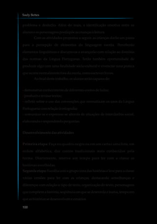 problema e desfecho. Além do mais, a identificação emotiva entre os
alunose ospersonagenspredispõeascriançasà leitura.
Com as atividades propostas a seguir, as crianças darão um passo
para a percepção de elementos da linguagem escrita. Perceberão
elementos linguísticos e discursivos e avançarão com relação ao domínio
das normas da Língua Portuguesa. Terão também oportunidade de
produzir algo com uma finalidade sócio-cultural e vivenciar uma prática
que ocorrenormalmenteforadaescola,comoescreverlivros.
Aofinal destetrabalho, osalunosserãocapazesde:
-demonstrarconhecimentodediferentescontosdefadas;
-produzirerevisartextos;
- refletir sobre o uso das convenções que normatizam os usos da Língua
Portuguesa comrelaçãoà ortografia;
- comunicar-se e expressar-se através de situações de intercâmbio social,
elaborandoerespondendoperguntas.
Desenvolvimentodasatividades
Primeira etapa: Faça no quadro-negro ou em um cartaz uma lista, em
ordem alfabética, dos contos tradicionais mais conhecidos pela
turma. Diariamente, reserve um tempo para ler com a classe as
histórias escolhidas.
Segunda etapa: Escolha com o grupo uma das histórias e leve para a classe
várias versões para ler com as crianças, destacando semelhanças e
diferenças com relação a: tipo de texto, organização do texto, personagens
que compõem a história, seqüência em que se desenrola a trama, tempo em
que ashistóriassedesenvolvemecenários.
Soely Bettes
100
 