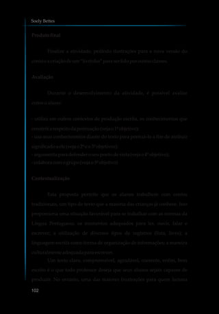 Produto final
Finalize a atividade, pedindo ilustrações para a nova versão do
contoe a criaçãodeum“livrinho”paraserlidoporoutrasclasses.
Avaliação
Durante o desenvolvimento da atividade, é possível avaliar
como o aluno:
- utiliza em outros contextos de produção escrita, os conhecimentos que
constróiarespeitodapontuação(vejao1ºobjetivo);
- usa seus conhecimentos diante do texto para pontuá-lo a fim de atribuir
significadoaele(vejao2ºe o3ºobjetivos);
-argumenta para defenderoseupontodevista(vejao4ºobjetivo);
-colaboracomogrupo (vejao5ºobjetivo)
Contextualização
Esta proposta permite que os alunos trabalhem com contos
tradicionais, um tipo de texto que a maioria das crianças já conhece. Isso
proporciona uma situação favorável para se trabalhar com as normas da
Língua Portuguesa; os momentos adequados para ler, ouvir, falar e
escrever; a utilização de diversos tipos de registros (lista, livro); a
linguagem escrita como forma de organização de informações; a maneira
culturalmente adequadapara escrever.
Um texto claro, compreensível, agradável, coerente, enfim, bem
escrito é o que todo professor deseja que seus alunos sejam capazes de
produzir. No entanto, uma das maiores frustrações para quem leciona
Soely Bettes
102
 