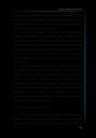 Língua Portuguesa é justamente perceber que erros se repetem, apesar do
empenho ao corrigir as redações. A causa dessa dificuldade pode estar na
forma como é encaminhada a correção. Procedimentos básicos adotados
nessemomentopodemsolucionaroproblema.
Igualmente “importante é determinar o que corrigir, apenas
apontar erros ortográficos e gramaticais não é o bastante”.Agramática não
deve ser deixada de lado, mas é preciso considerar vários outros aspectos
que contribuem para a qualidade de um texto, como clareza, objetividade,
emprego de expressões adequadas ou riqueza de vocabulário. Depois de
trabalhar esses pontos em classe, o professor deve incentivar os alunos a
incluir a tarefa em sua rotina e revisar, eles mesmos, o próprio texto.
(ROJO, 2003).
Ainda, para a autora, um dos objetivos da revisão é levar o aluno a
perceber que uma boa redação não nasce pronta. "Analisar o texto na
presença do aluno ou fazer um acompanhamento durante a produção
permite a ele incorporar sugestões, reescrever, substituir termos e
reorganizar ideias, até obter um bom resultado", explica. Como fazer isso
em classes numerosas? Verificar quais os problemas mais frequentes nas
produções da turma e escolher as mais representativas. O exercício se
torna mais eficaz se o professor focalizar um aspecto de cada vez: coesão
oupontuaçãoouortografia, porexemplo.
6.1 Aestruturação de parágrafose períodos
Há vários livros que tratam do parágrafo, definindo regras e
características para sua utilização correta. Mas essas regras de definição de
parágrafo não devem ser uma camisa de força para quem redige. Se
Leitura e Produção de Texto
103
 