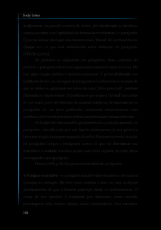 analisarmos um grande número de textos, principalmente os literários,
vamos perceber a multiplicidade de formas de montarmos um parágrafo.
É preciso deixar claro que essa maneira mais "liberal" de escrita entra em
choque com o que está estabelecido sobre definição de parágrafo.
(PÉCORA,1992).
Os períodos se organizam em parágrafos. Mas, diferente do
período, o parágrafo não é uma organização essencialmente sintática. Ele
tem uma função estética e também estrutural. É primordialmente um
facilitador de leitura.As regras de parágrafo se fundamentam na noção de
que as ideias se aglutinam em torno de uma "ideia principal", também
chamada de "tópico frasal". O problema é que o que é "central" nas ideias
de um autor pode ser definido de maneira subjetiva. Se analisarmos os
parágrafos de um texto publicado, certamente encontraremos uma
coerência,e talvez até possamosdefinircaracterísticascomunsentre eles.
Os textos são estruturados, geralmente em unidades menores, os
parágrafos, identificados por um ligeiro afastamento de sua primeira
linha em relação à margem esquerda da folha. Possuem extensão variada:
há parágrafos longos e parágrafos curtos. O que vai determinar sua
extensão é a unidade temática, já que cada ideia exposta, no texto, deve
corresponderaumparágrafo.
Pécora(1992,p.26-31) apresentatrêstiposdeparágrafos:
1- Parágrafo narrativo – o parágrafo narrativo deve transmitir fielmente a
intenção da narração. Ele tem como matéria o fato, ou seja, qualquer
acontecimento de que o homem participe direta ou indiretamente. O
relato de um episódio é composto por elementos como: enredo,
personagens, ação, tempo, espaço, causa, conseqüência, foco narrativo,
Soely Bettes
104
 