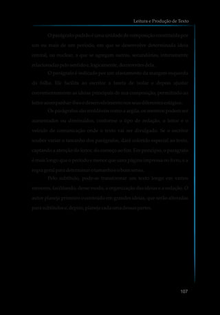 O parágrafo-padrão é uma unidade de composição constituída por
um ou mais de um período, em que se desenvolve determinada ideia
central, ou nuclear, a que se agregam outras, secundárias, intimamente
relacionadaspelosentidoe,logicamente,decorrentesdela.
O parágrafo é indicado por um afastamento da margem esquerda
da folha. Ele facilita ao escritor a tarefa de isolar e depois ajustar
convenientemente as ideias principais de sua composição, permitindo ao
leitor acompanhar-lhesodesenvolvimentonosseusdiferentesestágios.
Os parágrafos são moldáveis como a argila, os mesmos podem ser
aumentados ou diminuídos, conforme o tipo de redação, o leitor e o
veículo de comunicação onde o texto vai ser divulgado. Se o escritor
souber variar o tamanho dos parágrafos, dará colorido especial ao texto,
captando a atenção do leitor, do começo ao fim. Em princípio, o parágrafo
é mais longo que o período e menor que uma página impressa no livro, e a
regra geral para determinarotamanhoe obomsenso.
Pelo subtítulo, pode-se transformar um texto longo em vários
menores, facilitando, desse modo, a organização das ideias e a redação. O
autor planeja primeiro o conteúdo em grandes ideias, que serão alteradas
para subtítulos e,depois,planejacadaumadessaspartes.
Leitura e Produção de Texto
107
 