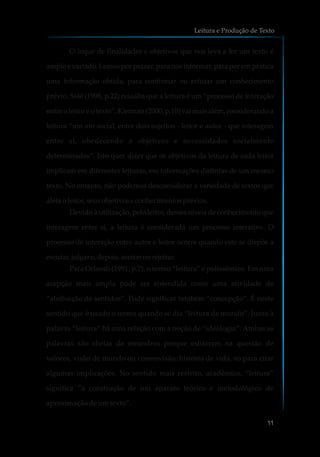 O leque de finalidades e objetivos que nos leva a ler um texto é
amplo e variado. Lemos por prazer, para nos informar, para por em prática
uma informação obtida, para confirmar ou refutar um conhecimento
prévio. Solé (1998, p.22) ressalta que a leitura é um “processo de interação
entre o leitor e o texto”. Kleiman (2000, p.10) vai mais além, considerando a
leitura “um ato social, entre dois sujeitos - leitor e autor - que interagem
entre si, obedecendo a objetivos e necessidades socialmente
determinados”. Isto quer dizer que os objetivos da leitura de cada leitor
implicam em diferentes leituras, em informações distintas de um mesmo
texto. No entanto, não podemos desconsiderar a variedade de textos que
afeta oleitor,seusobjetivose conhecimentosprévios.
Devido à utilização, pelo leitor, desses níveis de conhecimento que
interagem entre si, a leitura é considerada um processo interativo. O
processo de interação entre autor e leitor ocorre quando este se dispõe a
escutar,julgar e,depois,aceitar ourejeitar.
Para Orlandi (1991, p.7), o termo “leitura” é polissêmico. Em uma
acepção mais ampla pode ser entendida como uma atividade de
“atribuição de sentidos”. Pode significar também “concepção”. É neste
sentido que é usado o termo quando se diz “leitura de mundo”. Junto à
palavra “leitura” há uma relação com a noção de “ideologia”. Ambas as
palavras são cheias de meandros porque esbarram na questão de
valores, visão de mundo ou cosmovisão, história de vida, só para citar
algumas implicações. No sentido mais restrito, acadêmico, “leitura”
significa “a construção de um aparato teórico e metodológico de
aproximação de um texto”.
Leitura e Produção de Texto
11
 
