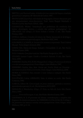 BRITTO, Luiz Percival Leme. ASombra do Caos: ensino de língua x tradição
gramatical. Campinas,SP:MercadodeLetras,1997.
BRONCKART, Jean-Paul.Atividade de linguagem, textos e discursos: por
um interacionismo sócio-discursivo. Trad. Anna Raquel Machado e
PériclesCunha.SãoPaulo:EDUC,2003.
CHAROLLES, Michel. “Introdução aos problemas da coerência dos
textos: abordagem teórica e estudo das práticas pedagógicas”. In:
ORLANDI, Eni (Orgs.) O Texto: leitura e escrita. 3. ed., São Paulo:
Pontes, 2002.
CITELLI, Adilson. Conceitos de leitura. In: Maria Aparecida et al (Orgs.).
Leitura: caminhosdaaprendizagem.SãoPaulo:FDE, 1994.
COLOMER, T.; CAMPS,A. Ensinar a ler, ensinar a compreender. Trad. Fátima
Murad. PortoAlegre:Artmed,2002.
COSTA VAL, Maria da Graça. Redação e Textualidade. 2. ed., São Paulo:
MartinsFontes, 1999.
ECO, Umberto.Comofazerumatese.SãoPaulo:Perspectiva,1991.
FÁVERO, Leonor Lopes. Coesão e Coerência Textuais. 8. ed., São Paulo:
Ática,2000.
FERREIRO, Emília; PALÁCIO, Margarida G. (Orgs.) Os processos de leitura
e escrita:novasperspectivas.PortoAlegre:ArtesMédicas,1987.
FERREIRO, Emília; Siro, Ana. Narrar por Escrito Desde un Personaje -
Acercamientode losNiñosaloLiterário.PortoAlegre:ArtesMédicas,2008.
FIORIN & SAVIOLI. Para entender o texto: leitura e redação. São Paulo:
Ática,1990.
FULGÊNCIO, Lúcia; LIBERATO, Yara. A leitura na escola. São Paulo:
Contexto, 1996.
GARCIA, Othon M. Comunicação em prosa moderna: aprenda a escrever,
aprendendoa pensar.21. ed.,RiodeJaneiro:FGV,2002.
GERALDI, J. Wanderley (Org.). O Texto na Sala de Aula. São Paulo:
Ática, 1999.
_______. Portosde Passagem.4.ed.,SãoPaulo:MartinsFontes, 1997.
GOODMAN, K. S. O processo da leitura: considerações a respeito das
línguas e do desenvolvimento. In: FERREIRO, E; PALACIO, M, G (Orgs.).
Os processos de leitura e escrita: novas perspectivas. Porto Alegre: Artes
Médicas,1987, p.11-22.
Soely Bettes
110
 