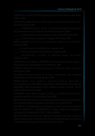GREIMAS,A. Julien; COURTÉS, Joseph. Dicionário de semiótica. São Paulo:
Cultrix, 1989.
KLEIMAN, Angela B. Texto & Leitor: aspectos cognitivos da leitura. 7. ed.,
SãoPaulo:Pontes,2000.
_______. MORAES, Silvia E. Leitura e Interdisciplinaridade: tecendo redes
nosprojetosdaescola.Campinas,SP:MercadodeLetras,1999.
_______. Oficinade leitura: teoria e prática. 3.ed.,SãoPaulo:Pontes,1995
_______. Leitura: ensinoe pesquisa.Campinas,SP:Pontes,1989.
KOCH, Ingedore V. O texto e a construção de sentidos. 2. ed., São Paulo:
Contexto, 1998.
_____. ACoesãoTextual.4.ed.,SãoPaulo:Contexto, 1991
_____. ACoerênciaTextual.3.ed.,SãoPaulo:Contexto, 1991.
_____. TRAVAGLIA, L. Carlos. A coerência textual. São Paulo:
Contexto, 1991.
KAUFMAN, Ana Maria e RODRIGUEZ, Maria Elena. Escola, Leitura e
Produçãode Textos.PortoAlegre:ArtesMédicas,1995.
LAJOLO, Marisa. Do mundo da leitura para a leitura do mundo. 2. ed., São
Paulo:Ática,1994.
LUCKESI, Cipriano Carlos et al.Fazer universidade: uma proposta
metodológica.6.ed.,SãoPaulo:Cortez, 1991.
MARCUSCHI, Luiz Antônio. Gêneros textuais: definição e
funcionalidade. In: DIONÍSIO, Angela Paiva, MACHADO, Anna Rachel,
BEZERRA, Maria Auxiliadora (org.). Gêneros textuais e ensino. Rio de
Janeiro:EditoraLucerna,2002.
MEDEIROS, João Bosco. Redação Científica: a prática de fichamentos,
resumos,resenhas.4.ed.,SãoPaulo:Atlas,2000.
MENEGASSI, Renilson José. Compreensão e interpretação no processo de
leitura: noçõesbásicasaoprofessor.Unimar,17 (1);p.85-94,1995.
MEURER J. L. Compreensão de linguagem escrita: aspectos do papel do
leitor. In: BOHN, H. I.; VANDRESEN, P. (Orgs.). Tópicos de Lingüística
Aplicada.Florianópolis:Ed.UFSC,1988,p.258-269.
MOITA LOPES, Luiz Paula da. Oficina de Lingüística Aplicada: a natureza
social e educacional dos professores de ensino/aprendizagem de línguas.
3ªreimpressão,Campinas,SP:MercadodeLetras,2001.
Leitura e Produção de Texto
111
 