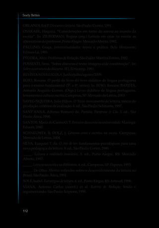 ORLANDI,EniP.Discursoe leitura.SãoPaulo:Cortez,1991.
OSAKABE, Haquira. “Considerações em torno do acesso ao mundo da
escrita”. In: ZILBERMAN, Regina (org.) Leitura em crise na escola: as
alternativasdoprofessor.PortoAlegre: MercadoAberto, 1982.
PAULINO, Graça. Intertextualidades: teoria e prática. Belo Horizonte:
EditoraLê,1995.
PÉCORA,Alcir.Problemasde Redação.SãoPaulo:MartinsFontes, 1992.
POSSENTI, Sírio. “Sobre discurso e texto: imagens e/de constituição”. In:
Sobre aestrutura dodiscurso.IEL/Unicamp,1981.
REVISTANOVAESCOLA.Junho/julho/agosto/2009.
ROJO, Roxane. O perfil do livro do livro didático de língua portuguesa
para o ensino fundamental (5ª. a 8ª. séries). In: ROJO, Roxane; BATISTA,
Antonio Augusto Gomes. (Orgs.) Livro didático de língua portuguesa,
letramento e cultura escrita.Campinas,SP:MercadodeLetras,2003.
SAYEG-SIQUEIRA, João Hilton. O Texto: movimento de leitura, táticas de
produção,critériosdeavaliação.6.ed.,SãoPaulo:Selinunte, 1997.
SANT’ANNA, Affonso Romano de. Paródia, Paráfrase & Cia. 3. ed., São
Paulo:Ática,1998.
SANTOS, Maria do Carmo O. T. Retratos da escrita na universidade. Maringá:
Eduem,2000.
SCHNEUWLY, B; DOLZ, J. Gêneros orais e escritos na escola. Campinas:
MercadodeLetras,2004.
SILVA, Ezequiel T. da. O Ato de ler: fundamentos psicológicos para uma
novapedagogia daleitura. 8.ed.,SãoPaulo:Cortez, 2000.
_____. Leitura e realidade brasileira. 5. ed., Porto Alegre, RS: Mercado
Aberto, 1997.
_____. Leitura naescolae naBiblioteca.4.ed.,Campinas,SP:Papirus,1993.
_____. De Olhos Abertos: reflexões sobre o desenvolvimento da leitura no
Brasil.SãoPaulo:Ática,1991.
SOLÉ,Isabel.Estratégiasde leitura.6.ed.,PortoAlegre, RS:Artmed,1998.
VIANA, Antonio Carlos (coord.) et al. Roteiro de Redação: lendo e
argumentando.SãoPaulo:Scipione,1998.
Soely Bettes
112
 