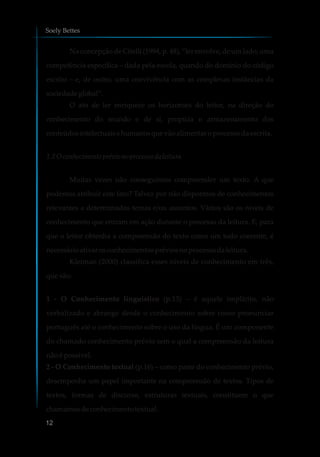 Na concepção de Citelli (1994, p. 48), “ler envolve, de um lado, uma
competência específica – dada pela escola, quando do domínio do código
escrito – e, de outro, uma convivência com as complexas instâncias da
sociedadeglobal”.
O ato de ler enriquece os horizontes do leitor, na direção do
conhecimento do mundo e de si, propicia o armazenamento dos
conteúdosintelectuais ehumanosquevãoalimentar oprocessodaescrita.
1.2 Oconhecimentoprévio no processodaleitura
Muitas vezes não conseguimos compreender um texto. A que
podemos atribuir este fato? Talvez por não dispormos de conhecimentos
relevantes a determinados temas e/ou assuntos. Vários são os níveis de
conhecimento que entram em ação durante o processo da leitura. E, para
que o leitor obtenha a compreensão do texto como um todo coerente, é
necessárioativar osconhecimentospréviosnoprocessodaleitura.
Kleiman (2000) classifica esses níveis de conhecimento em três,
que são:
1 - O Conhecimento linguístico (p.13) – é aquele implícito, não
verbalizado e abrange desde o conhecimento sobre como pronunciar
português até o conhecimento sobre o uso da língua. É um componente
do chamado conhecimento prévio sem o qual a compreensão da leitura
não é possível.
2 - O Conhecimento textual (p.16) – como parte do conhecimento prévio,
desempenha um papel importante na compreensão de textos. Tipos de
textos, formas de discurso, estruturas textuais, constituem o que
chamamosdeconhecimentotextual.
Soely Bettes
12
 