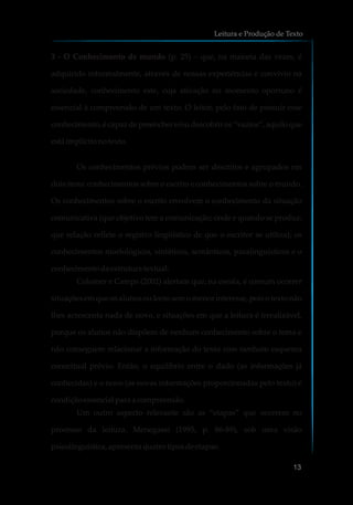 3 - O Conhecimento de mundo (p. 25) – que, na maioria das vezes, é
adquirido informalmente, através de nossas experiências e convívio na
sociedade, conhecimento este, cuja ativação no momento oportuno é
essencial à compreensão de um texto. O leitor, pelo fato de possuir esse
conhecimento, é capaz de preencher e/ou descobrir os “vazios”, aquilo que
está implícitonotexto.
Os conhecimentos prévios podem ser descritos e agrupados em
dois itens: conhecimentos sobre o escrito e conhecimentos sobre o mundo.
Os conhecimentos sobre o escrito envolvem o conhecimento da situação
comunicativa (que objetivo tem a comunicação; onde e quando se produz;
que relação reflete o registro lingüístico de que o escritor se utiliza); os
conhecimentos morfológicos, sintáticos, semânticos, paralinguísticos e o
conhecimentodaestrutura textual.
Colomer e Camps (2002) alertam que, na escola, é comum ocorrer
situações em que os alunos ou leem sem o menor interesse, pois o texto não
lhes acrescenta nada de novo, e situações em que a leitura é irrealizável,
porque os alunos não dispõem de nenhum conhecimento sobre o tema e
não conseguem relacionar a informação do texto com nenhum esquema
conceitual prévio. Então, o equilíbrio entre o dado (as informações já
conhecidas) e o novo (as novas informações proporcionadas pelo texto) é
condiçãoessencialparaa compreensão.
Um outro aspecto relevante são as “etapas” que ocorrem no
processo da leitura. Menegassi (1995, p. 86-89), sob uma visão
psicolinguística,apresentaquatrotiposdeetapas:
Leitura e Produção de Texto
13
 