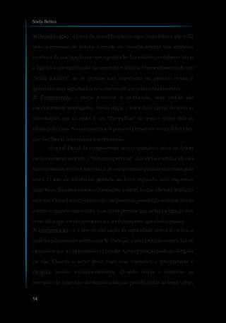 1) Decodificação – a partir da decodificação do signo linguístico é que se dá
todo o processo de leitura. Consiste no reconhecimento dos símbolos
escritos e da sua ligação com um significado. No entanto, reconhecer letras
e ligá-las a um significado não quer dizer leitura. O procedimento de um
“leitor maduro”, ao se deparar com expressões ou palavras novas, é
apreenderseussignificadosnocontexto emque estasestãoinseridas.
2) Compreensão – etapa posterior à codificação, mas ambas são
imediatamente interligadas. Nessa etapa, o leitor deve captar do texto as
informações que ali estão. É um “mergulhar” no texto e retirar dele as
ideias principais. Na compreensão é possível pensar em níveis diferentes,
que são:literal, inferencialeinterpretativo.
O nível literal de compreensão ocorre quando o leitor se detém
exclusivamente ao texto, à “leitura superficial”, das idéias contidas ali, não
faz inferências. O nível inferencial de compreensão permite incursões pelo
texto. O uso de inferências permite ao leitor expandir seus esquemas
cognitivos, buscando novas informações a partir do que não está implícito
no texto. O nível interpretativo de compreensão possibilita ao leitor deixar
o texto, expandir sua leitura. Esse nível permite que se faça a ligação dos
conteúdosque otexto apresentaaosconhecimentosqueoleitor possui.
3) Interpretação – é a fase de utilização da capacidade crítica do leitor, o
qual faz julgamentos sobre o que lê. Para que a interpretação ocorra, faz-se
necessário que a compreensão a preceda.Ainterpretação pode ser dirigida
ou não. Quando o autor deixa claro suas intenções, a interpretação é
dirigida, mesmo inconscientemente. Quando ocorre o contrário, as
intenções do autor não são demarcadas, são possibilitadas ao leitor várias
Soely Bettes
14
 