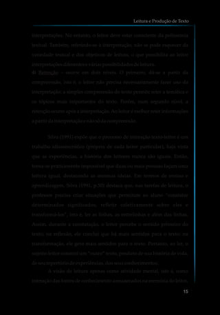 interpretações. No entanto, o leitor deve estar consciente da polissemia
textual. Também, referindo-se à interpretação, não se pode esquecer da
variedade textual e dos objetivos de leitura, o que possibilita ao leitor
interpretaçõesdiferenteseváriaspossibilidadesdeleitura.
4) Retenção – ocorre em dois níveis. O primeiro, dá-se a partir da
compreensão, isto é, o leitor não precisa necessariamente fazer uso da
interpretação; a simples compreensão do texto permite reter a temática e
os tópicos mais importantes do texto. Porém, num segundo nível, a
retenção ocorre após a interpretação. Ao leitor é melhor reter informações
a partir dainterpretação e nãosódacompreensão.
Silva (1991) expõe que o processo de interação texto-leitor é um
trabalho idiossincrático (próprio de cada leitor particular), haja vista
que as experiências, a história dos leitores nunca são iguais. Então,
torna-se praticamente impossível que duas ou mais pessoas façam uma
leitura igual, destacando as mesmas ideias. Em termos de ensino e
aprendizagem, Silva (1991, p.50) destaca que, nas tarefas de leitura, o
professor precisa criar situações que permitam ao aluno “constatar
determinados significados, refletir coletivamente sobre eles e
transformá-los”, isto é, ler as linhas, as entrelinhas e além das linhas.
Assim, durante a constatação, o leitor percebe o sentido primeiro do
texto; na reflexão, ele conclui que há mais sentidos para o texto; na
transformação, ele gera mais sentidos para o texto. Portanto, ao ler, o
sujeito-leitor constrói um “outro” texto, produto de sua história de vida,
de seu repertório de experiências, dos seus conhecimentos.
A visão de leitura apenas como atividade mental, isto é, como
interação das fontes de conhecimento armazenados na memória do leitor,
Leitura e Produção de Texto
15
 