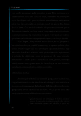 vem sendo questionada pelas pesquisas atuais. Hoje, reconhece-se a
leitura também como uma atividade social, com ênfase na presença do
outro. Acredita-se, então, que o significado não está nem no texto, nem no
leitor, mas nas convenções de interação social em que se dá a leitura
(LEFFA, 1999). É só tendo o domínio das práticas sociais em que os
diferentes textos estão inseridos, ou seja, conhecendo-se as circunstâncias
e o momento em que são produzidos; por quem e para quem são escritos,
que oleitor terá condiçõesdeseapropriardosentidoe dafunçãodotexto.
Moita Lopes (1996) também aponta limitações da perspectiva
interacionista, visto que essa não leva em conta os aspectos sociais e psico-
sociais. O autor sugere que essa abordagem seja complementada com
intravisões de análise do discurso, isto é, que seja verificado o processo de
negociação do significado entre os partícipes de uma interação
comunicativa – leitor e autor – posicionados social, política, cultural e
historicamente. Ainda, para o autor, ler é envolver-se em uma interação
comalguém emmomentosócio-históricoespecífico.
1.3 Estratégiasde leitura
As estratégias de leitura são caminhos que podemos escolher para
chegar à compreensão de um texto. Estas, não são regras, mas formas de se
abordar o texto dependendo da finalidade da leitura, são procedimentos
que podem e devem ser ensinados ao aluno a fim de que ele possa ler e
controlarsuacompreensãolendocommaiseficácia.
Quando falamos em estratégias de leitura, estamos
falando de operações regulares para abordar o texto.
Essas estratégias podem ser inferidas a partir da
Soely Bettes
16
 