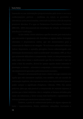 baseando-se nas informações proporcionadas pelo texto e nos seus
conhecimentos prévios – confirma ou refuta as previsões e
inferências antes mencionadas, retrocede na leitura a fim de resolver
possíveis dúvidas. É o que os Parâmetros Curriculares Nacionais
(BRASIL, 2001) denominam de estratégias de seleção, antecipação,
inferência e verificação.
Ao ler o texto, o leitor seleciona o que lhe convém, pois nem tudo o
que está escrito é igualmente útil. Escolhem-se alguns dados, chamados
relevantes e desprezam-se outros, que são desnecessários para a
consecução do objetivo a ser atingido. “Se os leitores utilizassem todos os
índices disponíveis, o aparelho perceptivo ficaria sobrecarregado com
informação desnecessária, inútil ou irrelevante” (Goodman, 1987, p. 17), o
que certamente dificultaria a compreensão. Assim, se uma pessoa precisa
saber como deve tomar o medicamento que lhe foi receitado e tem em
mãos a bula do remédio, deverá ler apenas aqueles dados referentes à
posologia; os demais – referentes à composição, a informações técnicas –
sãosimplesmenteignorados,pelomenosnestemomento.
Durante o processamento do texto, o leitor não joga somente com
aquilo que está claramente explícito, mas também com um mundo de
informação implícita, não expressa no texto, mas imprescindível para se
poder compor o significado (Fulgêncio; Liberato, 1996). Em outras
palavras, para que seja possível a compreensão do material expresso, é
preciso que o leitor inferencie, isto é, complete as lacunas deixadas pelo
autor. Ao inferenciar, o leitor avança mais facilmente e rapidamente na
leitura e permite que otexto torne-semaisconciso.
Também, a partir do conhecimento prévio de alguns aspectos do
texto – superestruturas, títulos, subtítulos, cabeçalhos, ilustrações e
Soely Bettes
18
 