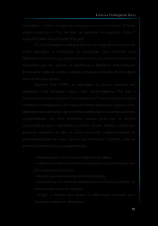 cabeçalhos – o leitor é capaz de antecipar o que virá no texto. O leitor
espera encontrar o lide, ou seja, as respostas às perguntas: Quem?
Quando?Onde?O quê?Como?Porquê?
O ato de levantar inferências exige do leitor o uso de
outra estratégia: a verificação ou checagem. Caso confirme suas
hipóteses, o leitor avança sem problemas na leitura; caso não confirme, é
necessário que ele repense as inferências e hipóteses anteriormente
levantadas, formule outras e retome as partes anteriores do texto para
fazer os devidos ajustes.
Segundo Solé (1998), as estratégias de leitura precisam ser
ensinadas. Esta afirmação requer dois esclarecimentos. Por que é
necessário ensinar estratégias? Como ensiná-las?Aautora responde que o
ensino de estratégias visa à formação de leitores autônomos, capazes de ler
diferentes tipos de textos e de aprender a partir deles. As tarefas de leitura
compartilhada são uma excelente ocasião para que os alunos
compreendam-nas e aprendam a usá-las. Nestas tarefas, o professor
promove situações em que os alunos assumam progressivamente as
responsabilidades em torno do uso das estratégias. Portanto, cabe ao
professordurantea leitura compartilhada:
:
-estabelecer juntoaosalunososobjetivosdaleitura;
- verificar se os alunos possuem conhecimentos prévios suficientes
para compreenderotexto;
-solicitarqueosalunosantecipeminformações;
- após a leitura do texto e juntamente com os alunos, confirmar ou
refutar asprevisões levantadas;
- dirigir a atenção dos alunos à informação essencial para
alcançar os objetivos almejados;
e antecipar
Leitura e Produção de Texto
19
 