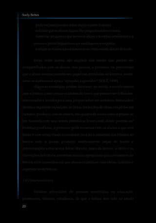 -pediresclarecimentossobrealguma parte dotexto;
-solicitarqueosalunosfaçam-lheperguntas sobreotexto;
- formular perguntas que levem o aluno a levantar inferências e a
procurarpistaslinguísticasquejustifiquemaresposta;
-instigar osalunosa posicionarem-secriticamentediante dotexto.
Estas, entre outras, são algumas das tarefas que podem ser
compartilhadas com os alunos. Aos poucos, o professor vai permitindo
que o aluno assuma sozinho seu papel nas atividades de leitura e, assim,
torne-seautônomoeapto a“aprenderaaprender” (SOLÉ,1998).
Algumas estratégias podem favorecer, na escola, o envolvimento
com a leitura, como: cercar os alunos de livros que possam ser folheados,
selecionados e levados para casa; proporcionar um ambiente iluminado e
atrativo; organizar exposições de livros; ler trechos de obras e expô-los em
cartazes; produzir, com os alunos, um quadro de avisos sobre o prazer de
ler, ilustrado com seus temas preferidos; leitura oral, desde poemas até
histórias prediletas; o professor pode comentar com os alunos o que está
lendo e vice-versa; trazer convidados para ler e comentar sua história de
leitura com a classe; produzir coletivamente peças de teatro e
dramatizações sobre textos lidos; discutir, antes da leitura, o título e as
ilustrações da história; encontrar músicas apropriadas para o momento da
leitura; criar momentos em que alunos exponham suas ideias, opiniões e
experiênciasdeleitura.
1.4 Oensino daleitura
Existem afirmações de pessoas envolvidas na educação,
professores, teóricos, estudiosos, de que a leitura tem sido na escola
Soely Bettes
20
 