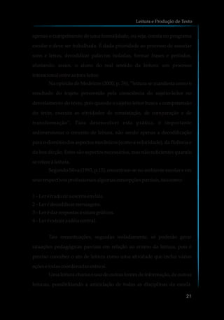 apenas o cumprimento de uma formalidade, ou seja, consta no programa
escolar e deve ser trabalhada. É dada prioridade ao processo de associar
sons e letras, decodificar palavras isoladas, formar frases e períodos,
afastando, assim, o aluno do real sentido da leitura: um processo
interacionalentre autore leitor.
Na opinião de Medeiros (2000, p. 76), “leitura se manifesta como o
resultado do trajeto percorrido pela consciência do sujeito-leitor no
desvelamento do texto, pois quando o sujeito-leitor busca a compreensão
do texto, executa as atividades de constatação, de comparação e de
transformação”. Para desenvolver esta prática, é importante
redimensionar o conceito de leitura, não sendo apenas a decodificação
para o domínio dos aspectos mecânicos (como a velocidade), da fluência e
da boa dicção. Estes são aspectos necessários, mas não suficientes quando
serefereà leitura.
Segundo Silva (1993, p.15), encontram-se no ambiente escolar e em
seusrespectivosprofissionaisalgumasconcepçõesparciais,tais como:
1 – Leré traduzir aescritaemfala.
2 – Leré decodificarmensagens.
3 – Leré darrespostasa sinaisgráficos.
4 – Leré extrair a idéiacentral.
Tais conceituações, seguidas isoladamente, só poderão gerar
situações pedagógicas parciais em relação ao ensino da leitura, pois é
preciso conceber o ato de leitura como uma atividade que inclui várias
açõesetodascoordenadasentre si.
Uma leitura chama o uso de outras fontes de informação, de outras
leituras, possibilitando a articulação de todas as disciplinas da escola.
Leitura e Produção de Texto
21
 