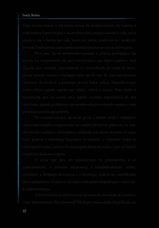 Uma leitura remete a diferentes fontes de conhecimentos, da história à
matemática. É preciso que o aluno leia a vida, integre a escola à vida, leia a
escola e use a leitura na vida, lendo por prazer, lendo por ler, lendo por
pretexto,lendoparaestudar otexto oulendoparabuscaroutrasinformações.
Para isso, faz-se necessário repensar a prática pedagógica da
escola, na compreensão de que o leitor não é um sujeito passivo, mas
alguém que constrói, concordando ou discordando do autor do texto,
numa relação íntima e dialógica com aquilo que lê. Um dos maiores
objetivos da escola é a formação de um leitor crítico. Entende-se por
leitor crítico aquele sujeito que infere, reflete e avalia. Para tanto, é
importante que, na escola, esse sujeito vivencie experiências de seu
cotidiano, aponte problemas e proponha soluções visando, assim, a uma
produção escrita competente.
No contexto escolar, de modo geral, a leitura ainda é entendida
como uma simples compreensão do sentido literal das palavras, ou seja,
do sentido contido no dicionário e atribuído aos signos do texto. E como
toda palavra é referência linguística ao mundo, o educador acaba se
contentando com a leitura da mensagem literal do texto e com os efeitos
empíricosdestamensagem.
O leitor que leva em consideração os pressupostos e os
subentendidos, o contexto situacional, a intertextualidade, enfim,
reconhece a formação discursiva e a ideologia, poderá ser considerado
leitor competente. É crítico e não mero reprodutor daquilo que o autor diz.
Constróia leitura.
A interferência do professor no processo de formação de leitores é
fator determinante. O professor lê? Ele lê por necessidade da profissão ou
Soely Bettes
22
 