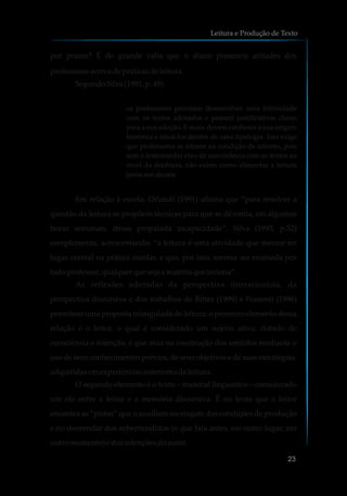 por prazer? É de grande valia que o aluno presencie atitudes dos
professoresacercadepráticasdeleitura.
SegundoSilva(1991,p.49):
os professores precisam desenvolver uma intimidade
com os textos adotados e possuir justificativas claras
para a sua adoção. E mais: devem conhecer a sua origem
histórica e situá-los dentro de uma tipologia. Isso exige
que professores se situem na condição de leitores, pois
sem o testemunho vivo de convivência com os textos ao
nível da docência, não existe como alimentar a leitura
juntoaosalunos.
Em relação à escola, Orlandi (1991) afirma que “para resolver a
questão da leitura se propõem técnicas para que se dê conta, em algumas
horas semanais, dessa propalada incapacidade”. Silva (1993, p.52)
complementa, acrescentando: “a leitura é uma atividade que merece ter
lugar central na prática escolar, e que, por isso, merece ser ensinada por
todoprofessor,qualquer quesejaamatéria que leciona”.
As reflexões advindas da perspectiva interacionista, da
perspectiva discursiva e dos trabalhos de Ritter (1999) e Possenti (1996)
permitem uma proposta triangulada de leitura: o primeiro elemento dessa
relação é o leitor, o qual é considerado um sujeito ativo, dotado de
consciência e intenção, e que atua na construção dos sentidos mediante o
uso de seus conhecimentos prévios, de seus objetivos e de suas estratégias,
adquiridasemexperiênciasanterioresdeleitura.
O segundo elemento é o texto – material linguístico – considerado
um elo entre o leitor e a memória discursiva. É no texto que o leitor
encontra as “pistas” que o auxiliam no resgate das condições de produção
e no desvendar dos subentendidos (o que fala antes, em outro lugar, em
outromomento)edasintençõesdoautor.
Leitura e Produção de Texto
23
 