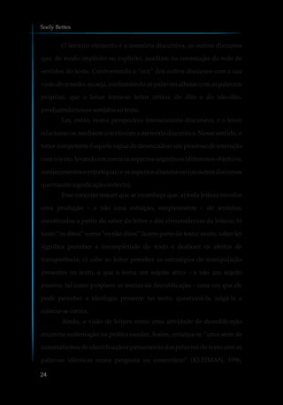 O terceiro elemento é a memória discursiva, os outros discursos
que, de modo implícito ou explícito, auxiliam na construção da rede de
sentidos do texto. Confrontando o “eco” dos outros discursos com a sua
visão de mundo, ou seja, confrontando as palavras alheias com as palavras
próprias, que o leitor torna-se leitor crítico, do dito e do não-dito,
produzindonovossentidosaotexto.
Ler, então, numa perspectiva interacionista-discursiva, é o leitor
relacionar-se mediante o texto com a memória discursiva. Nesse sentido, o
leitor competente é aquele capaz de desencadear um processo de interação
com o texto, levando em conta os aspectos cognitivos (diferentes objetivos,
conhecimentos e estratégias) e os aspectos discursivos (os outros discursos
que trazem significaçãonotexto).
Esse conceito requer que se reconheça que: a) toda leitura envolve
uma produção – e não uma extração, simplesmente – de sentidos,
constituídos a partir do saber do leitor e das circunstâncias da leitura; b)
tanto “os ditos” como “os não ditos” fazem parte do texto; assim, saber ler
significa perceber a incompletude do texto e desfazer os efeitos de
transparência; c) cabe ao leitor perceber as estratégias de manipulação
presentes no texto, o que o torna um sujeito ativo – e não um sujeito
passivo, tal como propõem as teorias da decodificação – uma vez que ele
pode perceber a ideologia presente no texto, questioná-la, julgá-la e
colocar-secontra.
Ainda, a visão de leitura como uma atividade de decodificação
encontra sustentação na prática escolar. Assim, enfatiza-se “uma série de
automatismos de identificação e pareamento das palavras do texto com as
palavras idênticas numa pergunta ou comentário” (KLEIMAN, 1996,
Soely Bettes
24
 