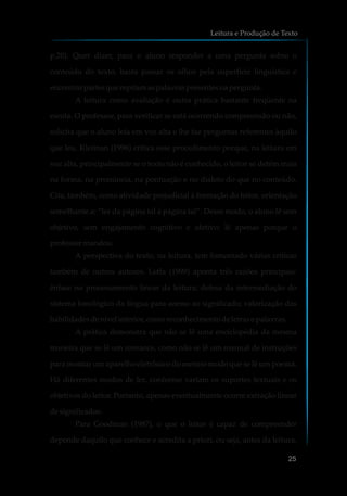p.20). Quer dizer, para o aluno responder a uma pergunta sobre o
conteúdo do texto, basta passar os olhos pela superfície linguística e
encontrarpartesque repitamaspalavraspresentesnapergunta.
A leitura como avaliação é outra prática bastante freqüente na
escola. O professor, para verificar se está ocorrendo compreensão ou não,
solicita que o aluno leia em voz alta e lhe faz perguntas referentes àquilo
que leu. Kleiman (1996) critica esse procedimento porque, na leitura em
voz alta, principalmente se o texto não é conhecido, o leitor se detém mais
na forma, na pronúncia, na pontuação e no dialeto do que no conteúdo.
Cita, também, como atividade prejudicial à formação do leitor, orientação
semelhante a: “ler da página tal à página tal”. Desse modo, o aluno lê sem
objetivo, sem engajamento cognitivo e afetivo; lê apenas porque o
professormandou.
A perspectiva do texto, na leitura, tem fomentado várias críticas
também de outros autores. Leffa (1999) aponta três razões principais:
ênfase no processamento linear da leitura; defesa da intermediação do
sistema fonológico da língua para acesso ao significado; valorização das
habilidadesdenívelinferior,comoreconhecimentodeletras e palavras.
A prática demonstra que não se lê uma enciclopédia da mesma
maneira que se lê um romance, como não se lê um manual de instruções
para montar um aparelho eletrônico do mesmo modo que se lê um poema.
Há diferentes modos de ler, conforme variam os suportes textuais e os
objetivos do leitor. Portanto, apenas eventualmente ocorre extração linear
designificados.
Para Goodman (1987), o que o leitor é capaz de compreender
depende daquilo que conhece e acredita a priori, ou seja, antes da leitura.
Leitura e Produção de Texto
25
 