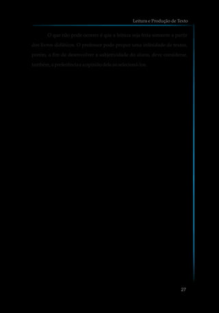 O que não pode ocorrer é que a leitura seja feita somente a partir
dos livros didáticos. O professor pode propor uma infinidade de textos,
porém, a fim de desenvolver a subjetividade do aluno, deve considerar,
também, a preferênciaeaopiniãodeleaoselecioná-los.
Leitura e Produção de Texto
27
 