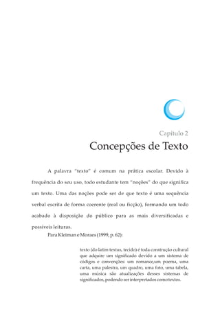Capítulo 2
Concepções de Texto
A palavra “texto” é comum na prática escolar. Devido à
frequência do seu uso, todo estudante tem “noções” do que significa
um texto. Uma das noções pode ser de que texto é uma sequência
verbal escrita de forma coerente (real ou ficção), formando um todo
acabado à disposição do público para as mais diversificadas e
possíveis leituras.
ParaKleimaneMoraes(1999, p.62):
texto (do latim textus, tecido) é toda construção cultural
que adquire um significado devido a um sistema de
códigos e convenções: um romance,um poema, uma
carta, uma palestra, um quadro, uma foto, uma tabela,
uma música são atualizações desses sistemas de
significados,podendoserinterpretadoscomotextos.
 