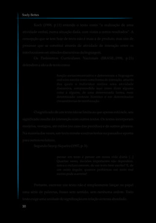 Koch (1998, p.11) entende o texto como “a realização de uma
atividade verbal, numa situação dada, com vistas a certos resultados”. A
concepção que se tem hoje de texto não é mais a de produto, mas sim de
processo que se constitui através de atividade de interação entre os
interlocutoresematitudes discursivasdalinguagem.
Os Parâmetros Curriculares Nacionais (BRASIL,1998, p.21)
defendemaideiadetexto como:
função sociocomunicativa e determinam a linguagem
oral e/ou escrita como uma forma de interação, através
das quais o indivíduo realiza uma atividade
discursiva, compreendida aqui como dizer alguma
coisa a alguém, de uma determinada forma, num
determinado contexto histórico e em determinadas
circunstâncias de interlocução.
O significado de um texto não se limita ao que apenas está nele, seu
significado resulta da interseção com outros textos. Os textos incorporam
modelos, vestígios, até estilos (no caso das paródias) e de outros gêneros.
Na maioria das vezes, um texto remete a outros textos no passado e aponta
para outrosnofuturo.
SegundoSayeg-Siqueira (1997, p.5):
pensar em texto é pensar em nossa vida diária [...]
Quantas vezes, decisões importantes não dependem,
única e exclusivamente, de um texto bem escrito? E, de
um outro ângulo, quantos problemas um texto mal
escritopodeacarretar!
Portanto, escrever um texto não é simplesmente lançar no papel
uma série de palavras, frases sem sentido, sem nenhuma ordem. Todo
texto exige umaunidadedesignificaçãoemrelaçãoaotema abordado.
Soely Bettes
30
 