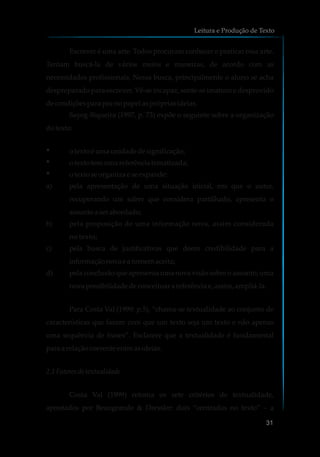 Escrever é uma arte. Todos procuram conhecer e praticar essa arte.
Tentam buscá-la de vários meios e maneiras, de acordo com as
necessidades profissionais. Nessa busca, principalmente o aluno se acha
despreparado para escrever. Vê-se incapaz, sente-se imaturo e desprovido
decondiçõesparapornopapelasprópriasideias.
Sayeg-Siqueira (1997, p. 73) expõe o seguinte sobre a organização
dotexto:
§ otexto éumaunidadedesignificação;
§ otexto temumareferênciatematizada;
§ otexto seorganiza eseexpande:
a) pela apresentação de uma situação inicial, em que o autor,
recuperando um saber que considera partilhado, apresenta o
assuntoa serabordado;
b) pela proposição de uma informação nova, assim considerada
no texto;
c) pela busca de justificativas que deem credibilidade para a
informaçãonovaeatornemaceita;
d) pela conclusão que apresenta uma nova visão sobre o assunto, uma
nova possibilidadedeconceituara referênciae,assim,ampliá-la.
Para Costa Val (1999: p.5), “chama-se textualidade ao conjunto de
características que fazem com que um texto seja um texto e não apenas
uma sequência de frases”. Esclarece que a textualidade é fundamental
para a relaçãocoerenteentre asideias.
2.1 Fatores de textualidade
Costa Val (1999) retoma os sete critérios de textualidade,
apontados por Beaugrande & Dressler: dois “centrados no texto” – a
Leitura e Produção de Texto
31
 