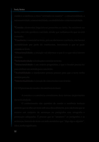 coesão e a coerência; e cinco “centrados no usuário” – a situacionalidade, a
informatividade,aintencionalidade,aaceitabilidadeeaintertextualidade.
Coesão: elementos linguísticos presentes no texto. Se existirem no
texto, este não perderá o sentido, desde que saibamos do que se está
tratando.
?Coerência: é essencial no texto, pois se não houver coerência, não haverá
aceitabilidade por parte do interlocutor, inexistindo o que se pode
considerartexto.
?Situacionalidade: a situação vai informar o que é e o que não é dentro
do texto.
?Informatividade: informaçõescontidasnotexto.
?Intencionalidade: é um critério pragmático, o que o locutor precisa ter
para atribuir umsentidopara oseutexto.
?Aceitabilidade: o interlocutor precisa possuir para que o texto tenha
sentidoparaele.
?Intertextualidade:é a junçãodeváriostextos numsótexto.
2.1.1O processodacoesãoe dacoerênciatextuais
A coesão e a coerência constituem dois fatores importantes
da textualidade.
O conhecimento das questões de coesão e coerência textuais
permite que se olhe um texto sob uma ótica diferente, pois não basta que se
escreva um conjunto de sentenças ou parágrafos com ortografia e
pontuação adequadas. É preciso que se “amarrem” os parágrafos e as
sentenças, fazendo do texto um todo semântico que “diga algo a alguém”,
istoé,tenha significado.
?
Soely Bettes
32
 