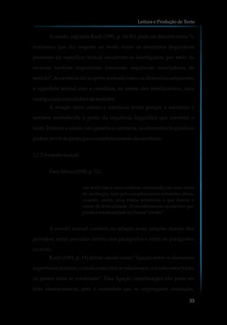 Acoesão, segundo Koch (1991, p. 34-41), pode ser descrita como “o
fenômeno que diz respeito ao modo como os elementos linguísticos
presentes na superfície textual encontram-se interligados, por meio de
recursos também linguísticos, formando sequências veiculadoras de
sentido”.Acoerência diz respeito ao modo como os elementos subjacentes
à superfície textual vêm a constituir, na mente dos interlocutores, uma
configuraçãoveiculadoradesentidos.
A relação entre coesão e coerência existe porque a coerência é
também estabelecida a partir da sequência linguística que constitui o
texto. Embora a coesão não garanta a coerência, os elementos linguísticos
podemservirdepistasparaoestabelecimentodacoerência.
2.1.2Acoesãotextual
ParaAbreu(1990, p.12):
um texto não é uma unidade construída por uma soma
de sentenças, mas pelo encadeamento semântico delas,
criando, assim, uma trama semântica a que damos o
nome de textualidade. O encadeamento semântico que
produza textualidade sechama“coesão”.
A coesão textual consiste na relação entre orações dentro dos
períodos, entre períodos dentro dos parágrafos e entre os parágrafos
no texto.
Koch (1991, p. 14) define coesão como “ligação entre os elementos
superficiais do texto, o modo como eles se relacionam, o modo como frases
ou partes delas se combinam”. Essa ligação (combinação) não pode ser
feita aleatoriamente, pois é necessário que se empreguem conjunções,
Leitura e Produção de Texto
33
 