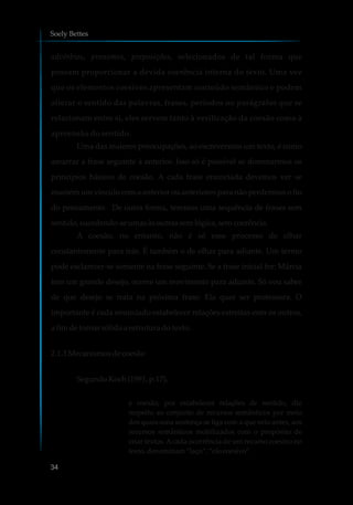 advérbios, pronomes, preposições, selecionados de tal forma que
possam proporcionar a devida coerência interna do texto. Uma vez
que os elementos coesivos apresentam conteúdo semântico e podem
alterar o sentido das palavras, frases, períodos ou parágrafos que se
relacionam entre si, eles servem tanto à verificação da coesão como à
apreensão do sentido.
Uma das maiores preocupações, ao escrevermos um texto, é como
amarrar a frase seguinte à anterior. Isso só é possível se dominarmos os
princípios básicos de coesão. A cada frase enunciada devemos ver se
mantém um vínculo com a anterior ou anteriores para não perdermos o fio
do pensamento. De outra forma, teremos uma sequência de frases sem
sentido,sucedendo-seumasàsoutrassemlógica,semcoerência.
A coesão, no entanto, não é só esse processo de olhar
constantemente para trás. É também o de olhar para adiante. Um termo
pode esclarecer-se somente na frase seguinte. Se a frase inicial for: Márcia
tem um grande desejo, ocorre um movimento para adiante. Só vou saber
de que desejo se trata na próxima frase: Ela quer ser professora. O
importante é cada enunciado estabelecer relações estreitas com os outros,
a fimdetornar sólidaaestrutura dotexto.
2.1.3Mecanismosdecoesão
SegundoKoch(1991, p.17),
a coesão, por estabelecer relações de sentido, diz
respeito ao conjunto de recursos semânticos por meio
dos quais uma sentença se liga com a que veio antes, aos
recursos semânticos mobilizados com o propósito de
criar textos. Acada ocorrência de um recurso coesivo no
texto, denominam“laço”,“elocoesivo”.
Soely Bettes
34
 