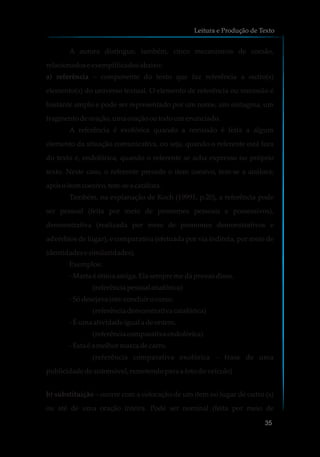 A autora distingue, também, cinco mecanismos de coesão,
relacionadoseexemplificadosabaixo:
a) referência – componente do texto que faz referência a outro(s)
elemento(s) do universo textual. O elemento de referência ou remissão é
bastante amplo e pode ser representado por um nome, um sintagma, um
fragmento deoração,umaoraçãooutodoumenunciado.
A referência é exofórica quando a remissão é feita a algum
elemento da situação comunicativa, ou seja, quando o referente está fora
do texto e, endofórica, quando o referente se acha expresso no próprio
texto. Neste caso, o referente precede o item coesivo, tem-se a anáfora;
apósoitemcoesivo,tem-sea catáfora.
Também, na explanação de Koch (19991, p.20), a referência pode
ser pessoal (feita por meio de pronomes pessoais e possessivos),
demonstrativa (realizada por meio de pronomes demonstrativos e
advérbios de lugar), e comparativa (efetuada por via indireta, por meio de
identidadesesimilaridades).
Exemplos:
-Marta é ótimaamiga. Elasempremedáprovasdisso.
(referênciapessoalanafórica)
-Sódesejavaisto:concluirocurso.
(referênciademonstrativa catafórica)
-Éumaatividadeigual a deontem.
(referênciacomparativaendofórica)
-Estaé a melhormarcadecarro.
(referência comparativa exofórica – frase de uma
publicidadedeautomóvel, remetendopara a fotodoveículo)
b) substituição – ocorre com a colocação de um item no lugar de outro (s)
ou até de uma oração inteira. Pode ser nominal (feita por meio de
Leitura e Produção de Texto
35
 
