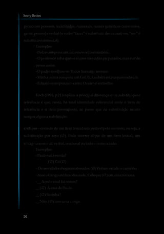 pronomes pessoais, indefinidos, numerais, nomes genéricos como coisa,
gente, pessoa) e verbal (o verbo “fazer” é substituto dos causativos, “ser” é
substituto existencial).
Exemplos:
-Pedrocomprouumcarronovoe Josétambém.
- O professor acha que os alunos não estão preparados, mas eu não
pensoassim.
-O padreajoelhou-se.Todosfizeramomesmo.
-MinhaprimacomprouumGol. Eutambém estavaquerendoum.
-Eduardocomprouumcarro.O carroévermelho.
Koch (1991, p.21) explica: a principal diferença entre substituição e
referência é que, nesta, há total identidade referencial entre o item de
referência e o item pressuposto, ao passo que na substituição ocorre
semprealguma redefinição.
c) elipse – omissão de um item lexical recuperável pelo contexto, ou seja, a
substituição por zero (Ø ). Pode ocorrer elipse de um item lexical, um
sintagma nominal,verbal, oracionaloutodoumenunciado.
Exemplos:
-Paulovai àescola?
(Ø )Vai(Ø )
- Osconvidadoschegaramatrasados.(Ø )Tinham errado o caminho.
-Asseofrango até ficardourado.Coloque(Ø )emumatravessa.
-__Aondevocêfoiontem?
__ (Ø ) ÀcasadePaulo.
__ (Ø )Sozinha?
__ Não.(Ø )comumaamiga.
Soely Bettes
36
 