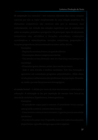 d) conjunção (ou conexão) – tem natureza diferente das outras relações
coesivas por não se tratar simplesmente de uma relação anafórica. Os
elementos conjuntivos são coesivos não por si mesmos, mas
indiretamente, em virtude das relações específicas que se estabelecem
entre as orações, períodos e parágrafos. Os principais tipos de elementos
conjuntivos são: advérbios e locuções adverbiais; conjunções
coordenativas e subordinativas; locuções conjuntivas, preposições e
locuçõesprepositivas;itenscontinuativoscomo:então, daíetc.
Exemplos:
-Depoisdaventania, houveumgrande silêncio.
-Os exemplosabaixo comprovama teoria.
- Vou atender ao seu chamado, mas só o faço (faço isso) porque sou
suaamiga.
-O torcedorgritou demais,então, {porisso}ficourouco.
- João é, sem dúvida, o melhor candidato. Tem boa formação e
apresenta um consistente programa administrativo. Além disso,
revela pleno conhecimento dos problemas da população. Ressalta-
se,ainda,quenãofaz promessasdemagógicas.
e) coesão lexical – é obtida por meio de dois mecanismos: a reiteração e a
colocação. A reiteração se faz por repetição do mesmo item lexical ou
através desinônimos,hiperônimos,nomesgenéricos.
Exemplos:
- O presidente viajou para o exterior. O presidente levou consigo
umagrande comitiva.(mesmoitem lexical)
- Uma menina correu ao meu encontro.Agarota parecia assustada.
(sinônimo)
- O avião ia levantar voo. O aparelho fazia um ruído ensurdecedor.
(hiperônimo:aparelhodesignaque aviãoéespécie)
Leitura e Produção de Texto
37
 