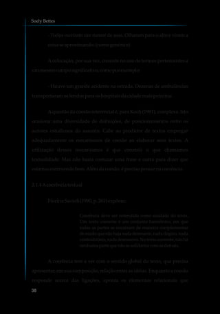 - Todos ouviram um rumor de asas. Olharam para o alto e viram a
coisaseaproximando.(nomegenérico)
Acolocação, por sua vez, consiste no uso de termos pertencentes a
ummesmocamposignificativo,comoporexemplo:
- Houve um grande acidente na estrada. Dezenas de ambulâncias
transportaramosferidospara oshospitaisdacidademaispróxima.
Aquestão da coesão referencial é, para Koch (1991), complexa. Isto
ocasiona uma diversidade de definições, de posicionamentos entre os
autores estudiosos do assunto. Cabe ao produtor de textos empregar
adequadamente os mecanismos de coesão ao elaborar seus textos. A
utilização desses mecanismos é que constrói o que chamamos
textualidade. Mas não basta costurar uma frase a outra para dizer que
estamosescrevendobem.Alémdacoesão,é precisopensarnacoerência.
2.1.4Acoerênciatextual
Fiorin e Savioli(1990,p.261)expõem:
Coerência deve ser entendida como unidade do texto.
Um texto coerente é um conjunto harmônico, em que
todas as partes se encaixam de maneira complementar
de modo que não haja nada destoante, nada ilógico, nada
contraditório, nada desconexo. No texto coerente, não há
nenhumaparte que nãosesolidarizecomasdemais.
A coerência tem a ver com o sentido global do texto, que precisa
apresentar, em sua composição, relação entre as idéias. Enquanto a coesão
responde acerca das ligações, aponta os elementos relacionais que
Soely Bettes
38
 