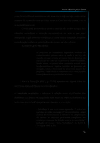 poderão ser utilizados nessa conexão, a coerência se preocupa com o modo
como se dá a conexão entre as ideias no texto. Caso isso não ocorra, o texto
setornará incoerente.
O todo será incoerente se quem o produz não souber adequá-lo à
situação, considerar a intenção comunicativa, ou seja, o que quer
comunicar, o quê pretende comunicar, a quem está se dirigindo, levar em
consideraçãotambéme,principalmente,omeiosociale cultural.
Koch(1991, p.45-46)afirma:
os prejuízos de incoerência dependem também de
conhecimentos prévios sobre o modo e do tipo de
mundo em que o texto se insere, isto é, depende da
capacidade do leitor de estabelecer a intertextualidade.
Sendo assim, os juízos sobre coerência textual estão
fundamentalmente ligados também ao processo de
recepção, isto é, o texto será tão incoerente quanto for
pequena a capacidade de compreensão do leitor, quanto
forempobressuasexperiênciasdeleitura.
Koch e Travaglia (1991, p. 37-39) apresentam alguns tipos de
coerência,abaixo definidose exemplificados:
a) coerência semântica – refere-se à relação entre significados dos
elementos das frases em sequência num texto ou entre os elementos do
texto comoumtodo.O que podemosobservarnoexemplo:
- Felicidade é um viver como aprendiz. É retirar de
cada fase da vida uma experiência significativa para o
alcance de nossos ideais. É basear-se na simplicidade
do caráter ao executar problemas complexos; ser
catarse permanente de doação sincera e espontânea.”
(redação de aluno – tema “felicidade”. In: Koch &
Travaglia, 1991, p. 36)
Leitura e Produção de Texto
39
 