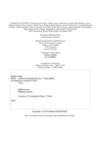 Catalogação na Publicação
Fabiano de Queiroz Jucá – CRB 9 / 1249
Biblioteca Central – UNICENTRO
COMISSÃO CIENTÍFICA: Adnilson José ds Silva, Ademir Juracy Fanfa Ribas, Ângelo André Marafon, Carlos
Eduardo Stange, Clarice Linhares, Darlan Faccin Weide, Fabíola Medeiros, Isabel Cristina Neves, Ivonaldo Brandani
Gusmão, Jamile Santinello, Jeferson Lozeckyi, Klevi Mary Reali, Marcio Faccini, Maria Aparecida Crissi Knüppel,
Maria Regina da Silva Vargas, Margareth de Fátima Maciel, Nilsa Pawlas,
Paulo Guilhermetti, Regina Habib Padilha e Rosângela Wolf.
REVISÃO ORTOGRÁFICA
Célia Bassuma Fernandes
PROJETO GRÁFICO E EDITORAÇÃO:
Elisa Ferreira Roseira Leonardi
Espencer Ávila Gandra
Éverly Pegoraro
Leandro Povinelli
EDITORA UNICENTRO
Gráfica a definir
xxx exemplares
Copyright: © 2010 Editora UNICENTRO
Nota: O conteúdo da obra é de exclusiva responsabilidade dos autores.
Bettes, Soely
B562 Leitura e produção de texto. / Soely Bettes.
Guarapuava : Unicentro, 2010.
112 p.
ISBN do livro:
ISBN da coleção:
1.Leitura. 2. Produção deTexto I.Título
CDD
 