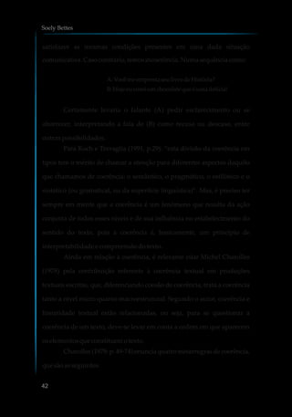 satisfazer as mesmas condições presentes em uma dada situação
comunicativa.Casocontrário,temosincoerência.Numasequênciacomo:
A:VocêmeemprestaseulivrodeHistória?
B:Hojeeucomiumchocolateque éumadelícia!
Certamente levaria o falante (A) pedir esclarecimento ou se
aborrecer, interpretando a fala de (B) como recusa ou descaso, entre
outras possibilidades.
Para Koch e Travaglia (1991, p.29): “esta divisão da coerência em
tipos tem o mérito de chamar a atenção para diferentes aspectos daquilo
que chamamos de coerência: o semântico, o pragmático, o estilístico e o
sintático (ou gramatical, ou da superfície linguística)”. Mas, é preciso ter
sempre em mente que a coerência é um fenômeno que resulta da ação
conjunta de todos esses níveis e de sua influência no estabelecimento do
sentido do texto, pois a coerência é, basicamente, um princípio de
interpretabilidade e compreensãodotexto.
Ainda em relação à coerência, é relevante citar Michel Charolles
(1978) pela contribuição referente à coerência textual em produções
textuais escritas, que, diferenciando coesão de coerência, trata a coerência
tanto a nível micro quanto macroestrutural. Segundo o autor, coerência e
linearidade textual estão relacionadas, ou seja, para se questionar a
coerência de um texto, deve-se levar em conta a ordem em que aparecem
oselementosque constituemotexto.
Charolles (1978: p. 49-74) enuncia quatro metarregras de coerência,
que sãoasseguintes:
Soely Bettes
42
 