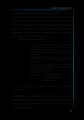 1ª) Metarregra de repetição (MR1): Para que um texto seja
(microestruturalmente e macroestruturalmente) coerente é preciso que
contenha, no seu desenvolvimento linear, elementos de recorrência
escrita. Como elementos de repetição a língua dispõe de recursos
numerosos e variados, como: as pronominalizações, definitivações,
referenciações contextuais dêiticas, substituições lexicais, recuperações
pressuposicionais,retomadasdeinferência.
Algunsexemplosdessesrecursos:
1 - A criança foi seqüestrada na escola em que estudava.
Ela foi encontrada algemada em uma rua
deserta.(pronominalização– anáfora)
2 - Encontrei-a. Esta jóia é raríssima.(pronominalização
– catáfora)
3 - Na chácara há árvores frutíferas.As árvores frutíferas são
bem cuidadas. (definitivação/referenciação dêitica
contextual)
4 - Leonardo esteve em Irati em fevereiro de 2003. O
cantor veio à cidade prestigiar o time do Goiás Sport
Club.(substituição lexical)
5-Josécomprousuamoto?
Respostas: a) Não,ele comprouocarro.
b) Não,assaltaram-lhe.
c)Não,eleviajou.
Observemos que a retomada de elementos nem sempre dá
coerênciaaotexto.
2ª) Metarregra de progressão (MR2): Para que um texto seja
microestruturalmente ou macroestruturalmente coerente, é preciso que
haja no seu desenvolvimento uma contribuição semântica
constantemente renovada.
Leitura e Produção de Texto
43
 