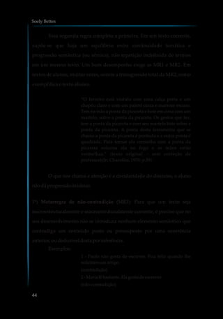 Essa segunda regra completa a primeira. Em um texto coerente,
supõe-se que haja um equilíbrio entre continuidade temática e
progressão semântica (ou sêmica), não repetição indefinida de termos
em um mesmo texto. Um bom desempenho exige as MR1 e MR2. Em
textos de alunos, muitas vezes, ocorre a transgressão total da MR2, como
exemplifica o texto abaixo:
“O ferreiro está vestido com uma calça preta e um
chapéu claro e com um paletó cinza e marrom escuro.
Tem na mão a ponta da picareta e bate em cima com um
martelo, sobre a ponta da picareta. Os gestos que fez,
tem a ponta da picareta e com seu martelo bate sobre a
ponta da picareta. A ponta desta ferramenta que se
chama a ponta da picareta é pontuda e a outra ponta é
quadrada. Para tornar ela vermelha com a ponta da
picareta colocou ela no fogo e as mãos estão
vermelhas.” (texto original – sem correção de
professor)(In: Charolles, 1978: p.59)
O que nos chama a atenção é a circularidade do discurso, o aluno
nãodáprogressãoàsideias.
3ª) Metarregra de não-contradição (MR3): Para que um texto seja
microestruturalmente e macroestruturalmente coerente, é preciso que no
seu desenvolvimento não se introduza nenhum elemento semântico que
contradiga um conteúdo posto ou pressuposto por uma ocorrência
anterior,oudeduzível destaporinferência.
Exemplos:
1 - Paulo não gosta de escrever. Fica feliz quando lhe
solicitamumartigo.
(contradição)
2 - Marialê bastante. Elagosta deescrever.
(não-contradição)
Soely Bettes
44
 