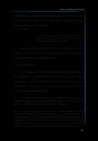 4ª) Metarregra da relação (MR4): Para que uma sequência ou um texto
sejam coerentes, é preciso que os fatos que se denotam no mundo
representadoestejamrelacionados:
Exemplo:
1 - Amãe levou a criança ao médico.Acriança está triste.
(embora a frase pareça incoerente, nosso conhecimento
demundoconseguedarsentidoa ela).
As metarregras apresentadas e outros problemas de coerência
levam-nos a ficar alerta, tanto no aspecto linguístico como pragmático,
quandodaelaboraçãoouanálisedeumtexto.
2.1.5Intertextualidade
Na concepção de Koch e Travaglia (1991, p.75): “importante fator
de coerência é a intertextualidade”, na medida em que, para o
processamento cognitivo (produção/recepção) de um texto, recorre-se ao
conhecimento prévio de outros textos. Também, na opinião desses
autores,aintertextualidade podeser:
a) de forma – ocorre quando o produtor de um texto repete
expressões, enunciados ou trechos de outros textos, ou então o estilo de
determinadoautor oudedeterminadostiposdediscurso.
b) de conteúdo – pode-se dizer que a intertextualidade é uma
constante: os textos de uma mesma época, de uma mesma área de
conhecimento, de uma mesma cultura, etc., dialogam, necessariamente,
uns com os outros, podendo essa intertextualidade estar explícita (o texto
contém a indicação da fonte) ou implícita (não se tem a indicação da
fonte).Éocasodealguns tiposdecertasparáfrases,daparódia,etc.).
Leitura e Produção de Texto
45
 