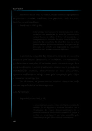 Em nossos textos orais ou escritos, muitas vezes nos apropriamos
de palavras, expressões, provérbios, ditos populares, vindo a ocorrer,
também, a intertextualidade.
ParaPaulino(1995, p.54):
toda leitura é necessariamente intertextual, pois ao ler,
estabelecemos associações do texto do momento com
outros textos já lidos. É livre tal associação e
independente da intenção do autor, como também do
comando da consciência do leitor. Por isso, os textos
podem ser lidos de diversas maneiras, num processo de
produção de sentido que dependerá do repertório
textual decadaleitor nomomentodaleitura.
Atualmente, a maioria das produções culturais se apresenta
marcada por traços impessoais e anônimos, desaparecendo,
gradativamente, o sujeito, dificultando, assim, um estudo específico
dos procedimentos retóricos intertextuais, uma vez que a maioria das
manifestações artísticas, principalmente as mais consagradas,
aparecem contaminadas pela paráfrase, pela apropriação, pelo plágio
e por outros procedimentos.
Didaticamente, os procedimentos retóricos intertextuais mais
comunsnaproduçãotextual sãoosseguintes:
2.1.6Apropriação
SegundoPaulino(1995, p.22),
a apropriação, enquanto prática intertextual, transita do
estatuto de ato legítimo e, às vezes, inevitável, até a
ilegalidade do plágio. Contemporaneamente, o
estabelecimento de tais limites torna-se difícil, já que a
prática da apropriação é um traço assumido pela
literatura que sequer devoradoradeoutrostextos.
Soely Bettes
46
 
