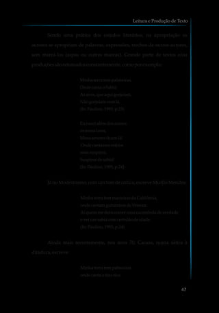Sendo uma prática dos estudos literários, na apropriação os
autores se apropriam de palavras, expressões, trechos de outros autores,
sem marcá-los (aspas ou outras marcas). Grande parte de textos e/ou
produçõessãoretomadosconstantemente,comoporexemplo:
Minhaterra tem palmeiras,
Onde canta oSabiá;
Asaves,que aqui gorjeiam,
Nãogorjeiamcomlá.
(In:Paulino,1995, p.23)
Eunascialémdosmares:
osmeuslares,
Meusamoresficamlá!
Onde canta nosretiros
seussuspiros,
Suspirosdesabiá!
(In:Paulino,1995, p.24)
JánoModernismo,comumtomdecrítica,escreveMuriloMendes:
Minhaterra tem macieirasdaCalifórnia,
ondecantamguturanos deVeneza.
Aiquemmederacomerumacaramboladeverdade
everumsabiá comcertidãodeidade.
(In:Paulino,1995, p.24)
Ainda mais recentemente, nos anos 70, Cacaso, numa sátira à
ditadura,escreve:
Minhaterra tem palmeiras
ondecanta otico-tico
Leitura e Produção de Texto
47
 