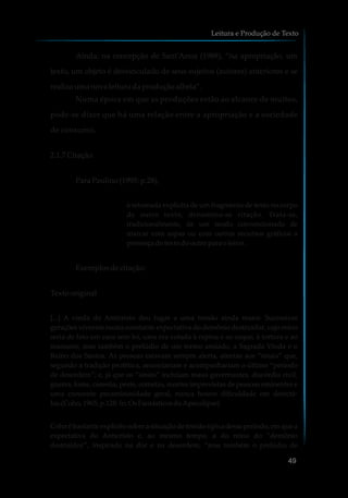 Ainda, na concepção de Sant'Anna (1988), “na apropriação, um
texto, um objeto é desvinculado de seus sujeitos (autores) anteriores e se
realiza umanova leitura daproduçãoalheia”.
Numa época em que as produções estão ao alcance de muitos,
pode-se dizer que há uma relação entre a apropriação e a sociedade
de consumo.
2.1.7Citação
ParaPaulino(1995: p.28),
à retomada explícita de um fragmento de texto no corpo
de outro texto, denomina-se citação. Trata-se,
tradicionalmente, de um modo convencionado de
marcar com aspas ou com outros recursos gráficos a
presençadotexto dooutropara oleitor.
Exemplosdecitação:
Texto original
[...] A vinda do Anticristo deu lugar a uma tensão ainda maior. Sucessivas
gerações viveram numa constante expectativa do demônio destruidor, cujo reino
seria de fato um caos sem lei, uma era votada à rapina e ao saque, à tortura e ao
massacre, mas também o prelúdio de um termo ansiado, a Sagrada Vinda e o
Reino dos Santos. As pessoas estavam sempre alerta, atentas aos “sinais” que,
segundo a tradição profética, anunciariam e acompanhariam o último “período
de desordem”; e, já que os “sinais” incluíam maus governantes, discórdia civil,
guerra, fome, carestia, peste, cometas, mortes imprevistas de pessoas eminentes e
uma crescente pecaminosidade geral, nunca houve dificuldade em detectá-
los.(Cohn,1965, p.128. In:Os FantásticosdoApocalipse)
Cohn é bastante explícito sobre a situação de tensão típica desse período, em que a
expectativa do Anticristo e, ao mesmo tempo, a do reino do “demônio
destruidor”, inspirado na dor e na desordem, “mas também o prelúdio de
Leitura e Produção de Texto
49
 