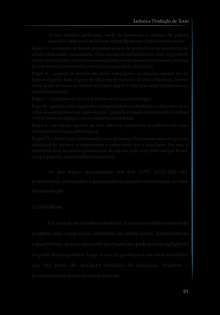 c) com simples parênteses, onde se menciona o número da página
quandoocapítulooutodaa tese tratam damesmaobra domesmoautor;
Regra 5 – as citações de fontes primárias devem de preferência ser escolhidas da
edição crítica mais conceituada. Para autores contemporâneos, citar, se possível,
se há várias edições,a primeira se as seguintes forem meras reimpressões,a última
seaobra tiver sidorefundida,revisada,ampliadaouatualizada.
Regra 6 – quando se estuda um autor estrangeiro, as citações devem ser na
língua original. Essa regra é taxativa em se tratando de obras literárias. Nestes
casos pode ser mais ou menos útil fazer seguir a tradução entre parênteses ou
em nota de rodapé.
Regra 7 – aremissãodoautor eàobra deveserclaraefidedigna.
Regra 8 – quando uma citação não ultrapassa duas ou três linhas, pode inseri-la no
corpo do parágrafo entre aspas duplas. Quando a citação é mais longa, é melhor
colocá-laemumespaço(umousimples)comentrada.
Regra 9 – as citações devem ser fiéis. Deve-se transcrever as palavras tal como
estãonotexto e/ou naobra original.
Regra 10 – citar é como testemunhar num processo. Precisamos estar sempre em
condições de retomar o depoimento e demonstrar que é fidedigno. Por isso, a
referência deve ser exata e precisa (não se cita um autor sem dizer em que livro e
emque página), comotambém averiguável.
As dez regras apresentadas por Eco (1991: p.121-126) são,
praticamente, orientações a pesquisadores quando necessitarem se valer
deumacitação.
2.1.8Paráfrase
Em redação de trabalhos científicos, é comum o redator valer-se da
paráfrase para expor ideias constantes em outros textos. Transcrever ou
copiar trechos, quando é possível parafraseá-los, pode revelar negligência
da parte do pesquisador. Logo, o uso da paráfrase é um recurso retórico
que faz parte de qualquer trabalho de pesquisa. Vejamos o
posicionamentodeestudiososdoassunto.
Leitura e Produção de Texto
51
 